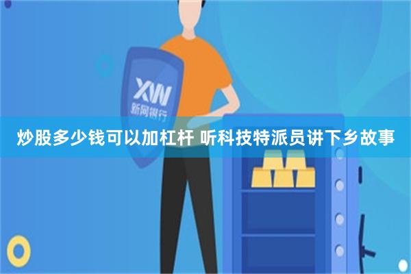炒股多少钱可以加杠杆 听科技特派员讲下乡故事