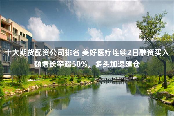 十大期货配资公司排名 美好医疗连续2日融资买入额增长率超50%，多头加速建仓