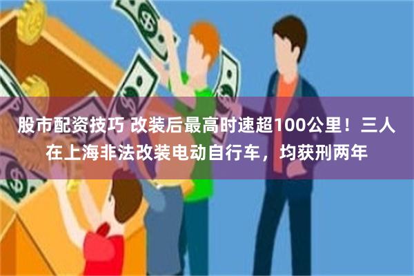 股市配资技巧 改装后最高时速超100公里！三人在上海非法改装电动自行车，均获刑两年