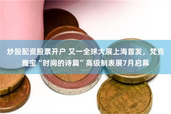 炒股配资股票开户 又一全球大展上海首发，梵克雅宝“时间的诗篇”高级制表展7月启幕