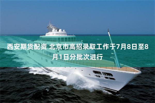 西安期货配资 北京市高招录取工作于7月8日至8月1日分批次进行