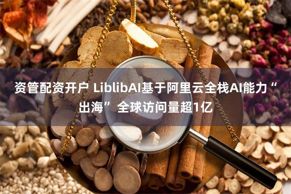 资管配资开户 LiblibAI基于阿里云全栈AI能力“出海” 全球访问量超1亿