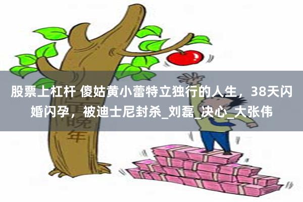 股票上杠杆 傻姑黄小蕾特立独行的人生，38天闪婚闪孕，被迪士尼封杀_刘磊_决心_大张伟