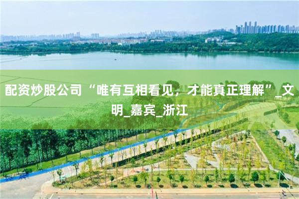 配资炒股公司 “唯有互相看见，才能真正理解”_文明_嘉宾_浙江