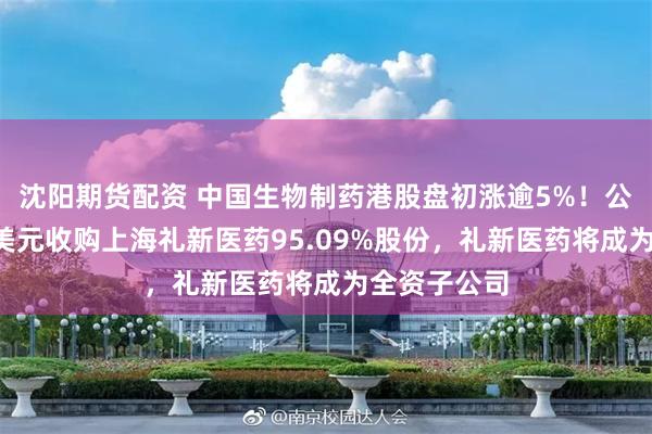 沈阳期货配资 中国生物制药港股盘初涨逾5%！公司斥资5亿美元收购上海礼新医药95.09%股份，礼新医药将成为全资子公司