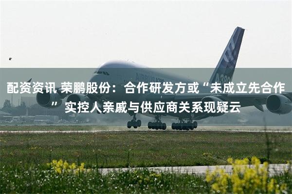 配资资讯 荣鹏股份：合作研发方或“未成立先合作” 实控人亲戚与供应商关系现疑云