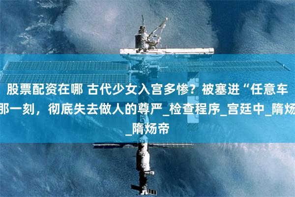 股票配资在哪 古代少女入宫多惨？被塞进“任意车”那一刻，彻底失去做人的尊严_检查程序_宫廷中_隋炀帝