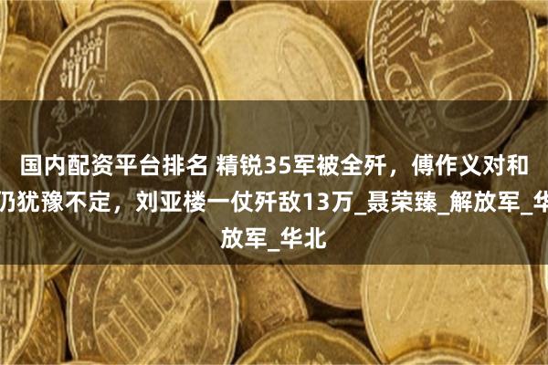 国内配资平台排名 精锐35军被全歼，傅作义对和谈仍犹豫不定，刘亚楼一仗歼敌13万_聂荣臻_解放军_华北