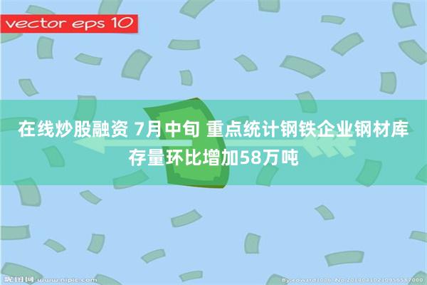在线炒股融资 7月中旬 重点统计钢铁企业钢材库存量环比增加58万吨