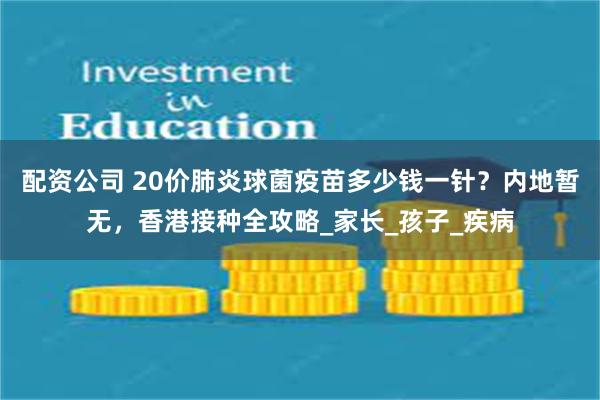 配资公司 20价肺炎球菌疫苗多少钱一针？内地暂无，香港接种全攻略_家长_孩子_疾病