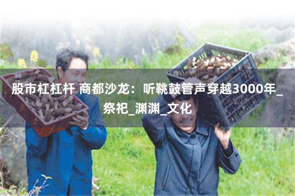 股市杠杠杆 商都沙龙：听鞉鼓管声穿越3000年_祭祀_渊渊_文化