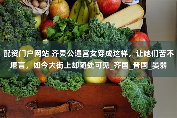 配资门户网站 齐灵公逼宫女穿成这样，让她们苦不堪言，如今大街上却随处可见_齐国_晋国_晏弱