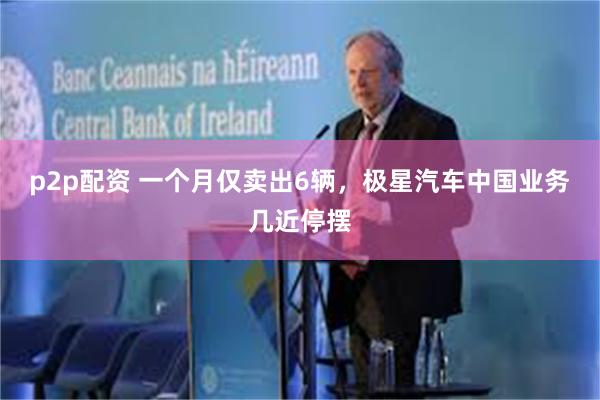 p2p配资 一个月仅卖出6辆，极星汽车中国业务几近停摆
