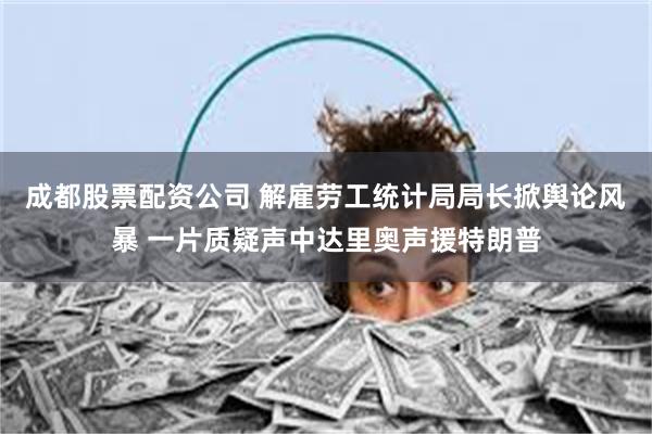 成都股票配资公司 解雇劳工统计局局长掀舆论风暴 一片质疑声中达里奥声援特朗普