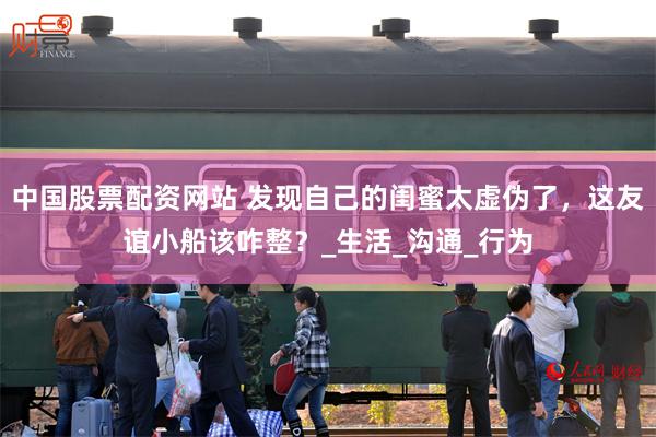 中国股票配资网站 发现自己的闺蜜太虚伪了，这友谊小船该咋整？_生活_沟通_行为