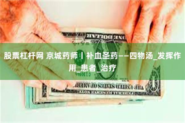 股票杠杆网 京城药师丨补血圣药——四物汤_发挥作用_患者_治疗