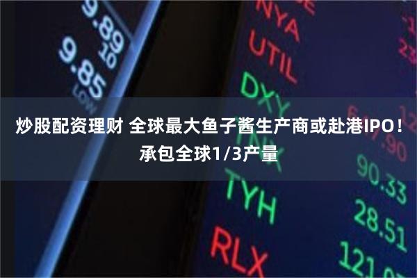 炒股配资理财 全球最大鱼子酱生产商或赴港IPO！承包全球1/3产量