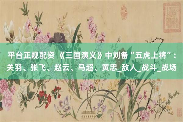 平台正规配资 《三国演义》中刘备“五虎上将”：关羽、张飞、赵云、马超、黄忠_敌人_战斗_战场
