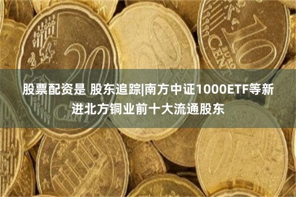 股票配资是 股东追踪|南方中证1000ETF等新进北方铜业前十大流通股东