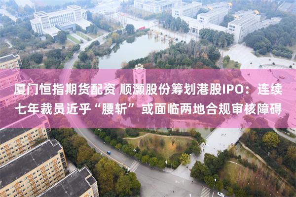 厦门恒指期货配资 顺灏股份筹划港股IPO：连续七年裁员近乎“腰斩” 或面临两地合规审核障碍