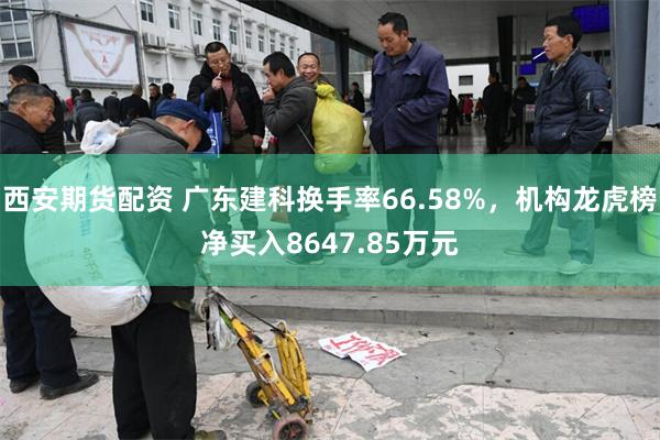 西安期货配资 广东建科换手率66.58%，机构龙虎榜净买入8647.85万元