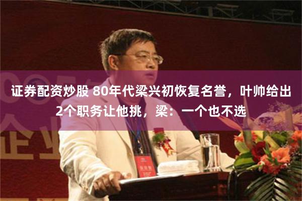 证券配资炒股 80年代梁兴初恢复名誉，叶帅给出2个职务让他挑，梁：一个也不选