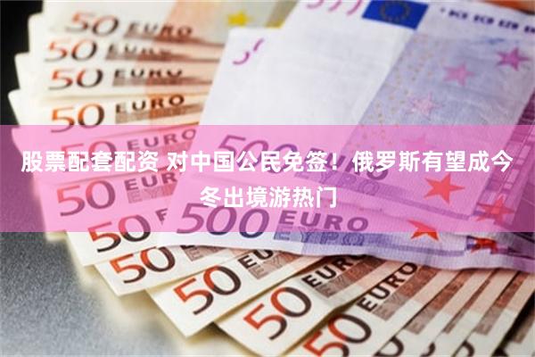 股票配套配资 对中国公民免签！俄罗斯有望成今冬出境游热门