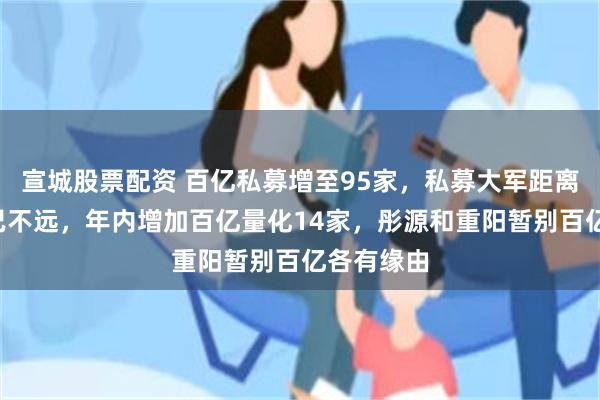 宣城股票配资 百亿私募增至95家，私募大军距离“双百”已不远，年内增加百亿量化14家，彤源和重阳暂别百亿各有缘由