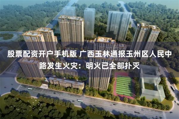 股票配资开户手机版 广西玉林通报玉州区人民中路发生火灾：明火已全部扑灭