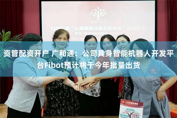 资管配资开户 广和通：公司具身智能机器人开发平台Fibot预计将于今年批量出货