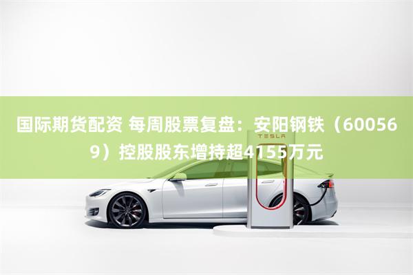 国际期货配资 每周股票复盘：安阳钢铁（600569）控股股东增持超4155万元