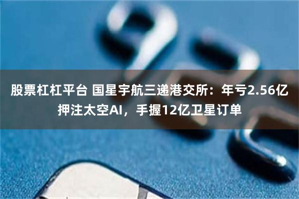 股票杠杠平台 国星宇航三递港交所：年亏2.56亿押注太空AI，手握12亿卫星订单