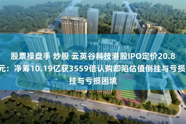 股票操盘手 炒股 云英谷科技港股IPO定价20.81港元：净筹10.19亿获3559倍认购却陷估值倒挂与亏损困境