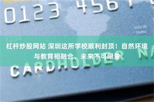 杠杆炒股网站 深圳这所学校顺利封顶！自然环境与教育相融合，未来不可限量