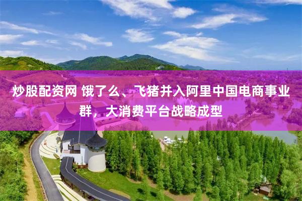 炒股配资网 饿了么、飞猪并入阿里中国电商事业群，大消费平台战略成型