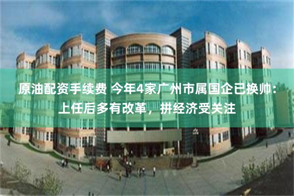 原油配资手续费 今年4家广州市属国企已换帅：上任后多有改革，拼经济受关注