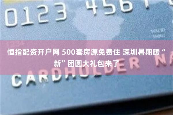 恒指配资开户网 500套房源免费住 深圳暑期暖“新”团圆大礼包来了