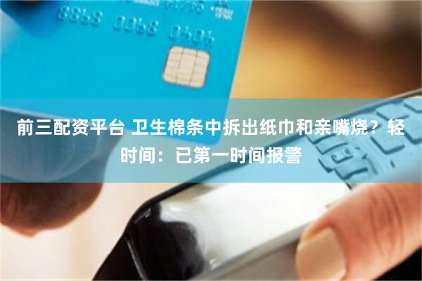 前三配资平台 卫生棉条中拆出纸巾和亲嘴烧？轻时间：已第一时间报警