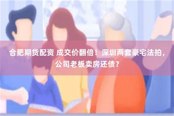 合肥期货配资 成交价翻倍！深圳两套豪宅法拍，公司老板卖房还债？