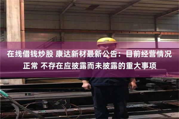 在线借钱炒股 康达新材最新公告：目前经营情况正常 不存在应披露而未披露的重大事项