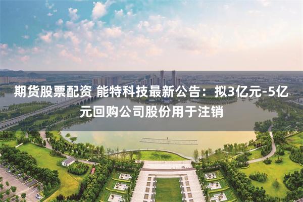 期货股票配资 能特科技最新公告：拟3亿元-5亿元回购公司股份用于注销