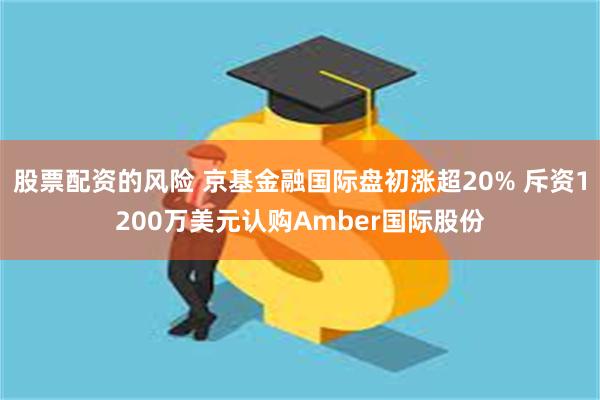 股票配资的风险 京基金融国际盘初涨超20% 斥资1200万美元认购Amber国际股份