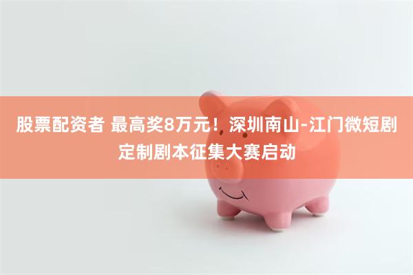股票配资者 最高奖8万元！深圳南山-江门微短剧定制剧本征集大赛启动