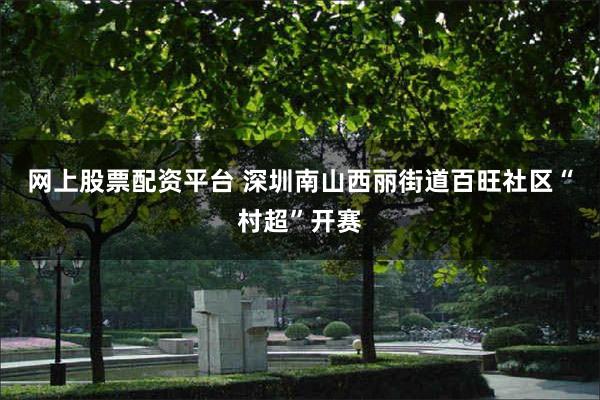 网上股票配资平台 深圳南山西丽街道百旺社区“村超”开赛
