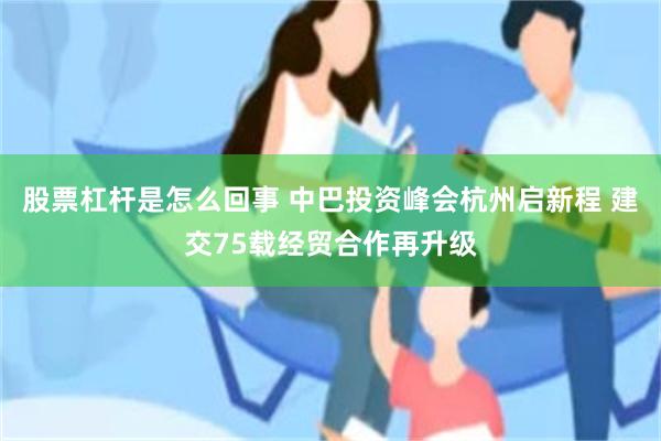 股票杠杆是怎么回事 中巴投资峰会杭州启新程 建交75载经贸合作再升级