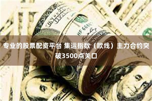 专业的股票配资平台 集运指数（欧线）主力合约突破3500点关口