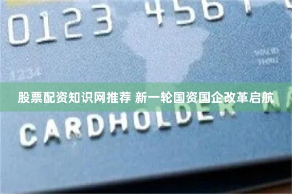 股票配资知识网推荐 新一轮国资国企改革启航