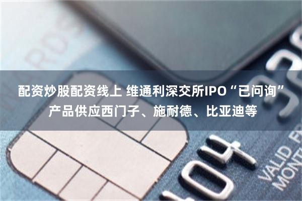 配资炒股配资线上 维通利深交所IPO“已问询” 产品供应西门子、施耐德、比亚迪等