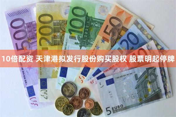 10倍配资 天津港拟发行股份购买股权 股票明起停牌