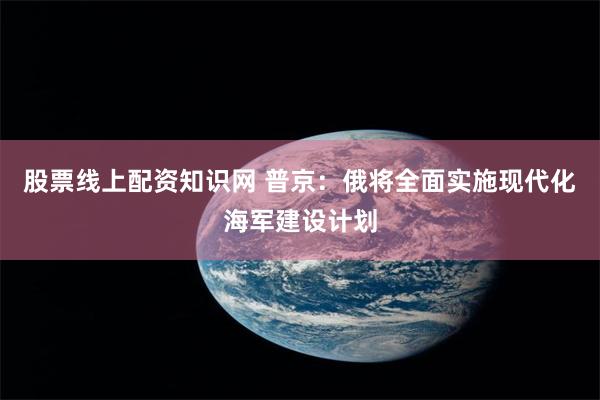 股票线上配资知识网 普京：俄将全面实施现代化海军建设计划